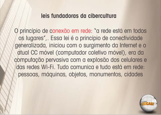 leis fundadoras da cibercultura

O princípio de conexão em rede: “a rede está em todos
  os lugares”,. Essa lei é o princípio de conectividade
generalizada, iniciou com o surgimento da Internet e o
 atual CC móvel (computador coletivo móvel), era da
computação pervasiva com a explosão dos celulares e
 das redes Wi-Fi. Tudo comunica e tudo está em rede:
  pessoas, máquinas, objetos, monumentos, cidades
 