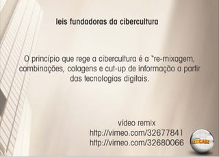 leis fundadoras da cibercultura



 O princípio que rege a cibercultura é a “re-mixagem,
combinações, colagens e cut-up de informação a partir
               das tecnologias digitais.




                              vídeo remix
                    http://vimeo.com/32677841
                    http://vimeo.com/32680066
 