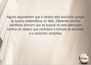 Alguns argumentam que o cérebro está evoluindo graças
   às buscas sistemáticas na Web. Diferentes estudos
  cientíﬁcos aﬁrmam que as buscas na rede estimulam
centros do cérebro que controlam a tomada de decisões
                 e o raciocínio complexo
 