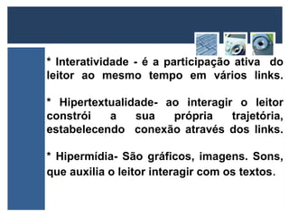 * Interatividade - é a participação ativa do 
leitor ao mesmo tempo em vários links. 
* Hipertextualidade- ao interagir o leitor 
constrói a sua própria trajetória, 
estabelecendo conexão através dos links. 
* Hipermídia- São gráficos, imagens. Sons, 
que auxilia o leitor interagir com os textos. 
 