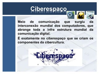 Ciberespaço 
Meio de comunicação que surgiu da 
interconexão mundial dos computadores, que 
abrange toda a infra estrutura mundial da 
comunicação digital. 
É exatamente no ciberespaço que se criam os 
componentes da cibercultura. 
 