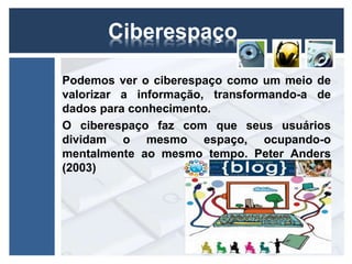 Ciberespaço 
Podemos ver o ciberespaço como um meio de 
valorizar a informação, transformando-a de 
dados para conhecimento. 
O ciberespaço faz com que seus usuários 
dividam o mesmo espaço, ocupando-o 
mentalmente ao mesmo tempo. Peter Anders 
(2003) 
 