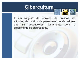 Cibercultura 
É um conjunto de técnicas, de práticas, de 
atitudes, de modos de pensamento e de valores 
que se desenvolvem juntamente com o 
crescimento do ciberespaço. 
 