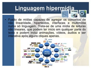 Linguagem hipermídia 
• Fusão de mídias capazes de agregar os conceitos de 
não linearidade, hipertextos, interfaces e multimídia 
numa só linguagem. Trata-se de uma mídia de leituras 
não lineares, que podem ter inicio em qualquer parte do 
texto e podem inclui animações, vídeos, áudios e ser 
interativa após alguns cliques apenas. 
 