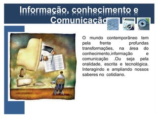 Informação, conhecimento e 
Comunicação 
O mundo contemporâneo tem 
pela frente profundas 
transformações, na área do 
conhecimento,informação e 
comunicação .Ou seja pela 
oralidade, escrita e tecnológica. 
Interagindo e ampliando nossos 
saberes no cotidiano. 
 