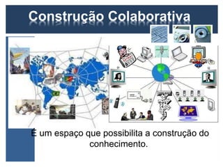 Construção Colaborativa 
É um espaço que possibilita a construção do 
conhecimento. 
 