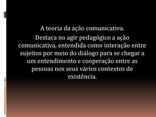 A teoria da ação comunicativa.
Destaca no agir pedagógico a ação
comunicativa, entendida como interação entre
sujeitos por meio do diálogo para se chegar a
um entendimento e cooperação entre as
pessoas nos seus vários contextos de
existência.
 