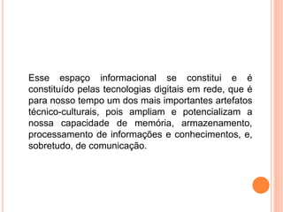 Esse espaço informacional se constitui e é
constituído pelas tecnologias digitais em rede, que é
para nosso tempo um dos mais importantes artefatos
técnico-culturais, pois ampliam e potencializam a
nossa capacidade de memória, armazenamento,
processamento de informações e conhecimentos, e,
sobretudo, de comunicação.
 