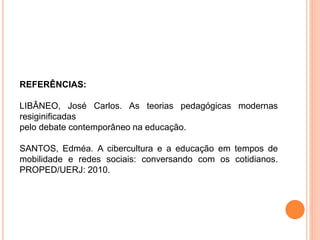 REFERÊNCIAS:
LIBÂNEO, José Carlos. As teorias pedagógicas modernas
resiginificadas
pelo debate contemporâneo na educação.
SANTOS, Edméa. A cibercultura e a educação em tempos de
mobilidade e redes sociais: conversando com os cotidianos.
PROPED/UERJ: 2010.
 