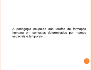 A pedagogia ocupa-se das tarefas de formação
humana em contextos determinados por marcos
espaciais e temporais.
 