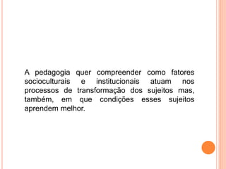 A pedagogia quer compreender como fatores
socioculturais e institucionais atuam nos
processos de transformação dos sujeitos mas,
também, em que condições esses sujeitos
aprendem melhor.
 