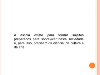 A escola existe para formar sujeitos
preparados para sobreviver nesta sociedade
e, para isso, precisam da ciência, da cultura e
da arte.
 