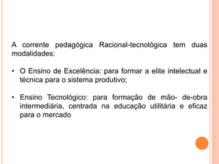 A corrente pedagógica Racional-tecnológica tem duas
modalidades:
• O Ensino de Excelência: para formar a elite intelectual e
técnica para o sistema produtivo;
• Ensino Tecnológico: para formação de mão- de-obra
intermediária, centrada na educação utilitária e eficaz
para o mercado
 