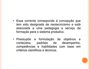 • Essa corrente corresponde à concepção que
tem sido designada de neotecnicismo e está
associada a uma pedagogia a serviço da
formação para o sistema produtivo.
• Pressupõe a formulação de objetivos e
conteúdos, padrões de desempenho,
competências e habilidades com base em
critérios científicos e técnicos.
 