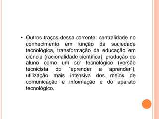 • Outros traços dessa corrente: centralidade no
conhecimento em função da sociedade
tecnológica, transformação da educação em
ciência (racionalidade científica), produção do
aluno como um ser tecnológico (versão
tecnicista do “aprender a aprender”),
utilização mais intensiva dos meios de
comunicação e informação e do aparato
tecnológico.
 