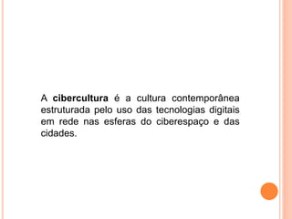 A cibercultura é a cultura contemporânea
estruturada pelo uso das tecnologias digitais
em rede nas esferas do ciberespaço e das
cidades.
 