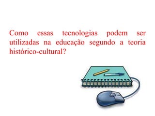 Como essas tecnologias podem ser
utilizadas na educação segundo a teoria
histórico-cultural?
 