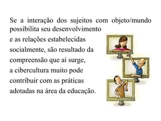 Se a interação dos sujeitos com objeto/mundo
possibilita seu desenvolvimento
e as relações estabelecidas
socialmente, são resultado da
compreensão que aí surge,
a cibercultura muito pode
contribuir com as práticas
adotadas na área da educação.
 