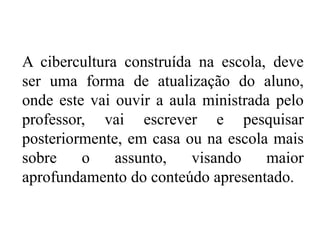 A cibercultura construída na escola, deve
ser uma forma de atualização do aluno,
onde este vai ouvir a aula ministrada pelo
professor, vai escrever e pesquisar
posteriormente, em casa ou na escola mais
sobre o assunto, visando maior
aprofundamento do conteúdo apresentado.
 