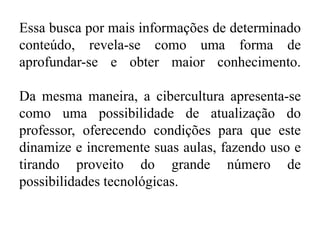 Essa busca por mais informações de determinado
conteúdo, revela-se como uma forma de
aprofundar-se e obter maior conhecimento.
Da mesma maneira, a cibercultura apresenta-se
como uma possibilidade de atualização do
professor, oferecendo condições para que este
dinamize e incremente suas aulas, fazendo uso e
tirando proveito do grande número de
possibilidades tecnológicas.
 