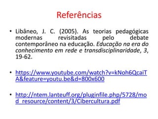 Referências
• Libâneo, J. C. (2005). As teorias pedagógicas
modernas revisitadas pelo debate
contemporâneo na educação. Educação na era do
conhecimento em rede e transdisciplinaridade, 3,
19-62.
• https://www.youtube.com/watch?v=kNoh6QcaiT
A&feature=youtu.be&d=800x600
• http://ntem.lanteuff.org/pluginfile.php/5728/mo
d_resource/content/3/Cibercultura.pdf
 
