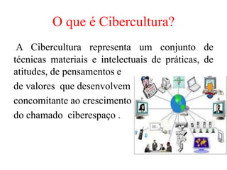 O que é Cibercultura?
A Cibercultura representa um conjunto de
técnicas materiais e intelectuais de práticas, de
atitudes, de pensamentos e
de valores que desenvolvem
concomitante ao crescimento
do chamado ciberespaço .
 