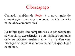 Ciberespaço
Chamado também de Rede, é o novo meio de
comunicação que surge por meio da interlocução
mundial de computadores.
As informações são compartilhas e o conhecimento
se vincula às experiências e possibilidades culturais
onde os próprios usuários nutrem e mantém essa
produção voluptuosa e constante de qualquer lugar
do mundo.
 