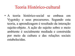 Teoria Histórico-cultural
• A teoria histórico-social se embasa em
Vygotsky e seus precursores. Segundo esta
teoria, a aprendizagem é resultado da interação
sujeito-objeto. A ação do sujeito sobre o meio
ambiente é socialmente mediada e construída
por meio da cultura e das relações sociais
estabelecidas.
 