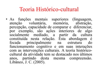 Teoria Histórico-cultural
• As funções mentais superiores (linguagem,
atenção voluntária, memória, abstração,
percepção, capacidade de comparar e diferenciar,
por exemplo, são ações interiores de algo
socialmente mediado, a partir da cultura
constituída nesta relação. Esta abordagem é
focada principalmente na estrutura do
funcionamento cognitivo e em suas interações
com as intervenções culturais. A teoria histórico-
cultural da atividade tem se destacado nos últimos
anos, partindo desta mesma compreensão.
Libâneo, J. C. (2005).
 