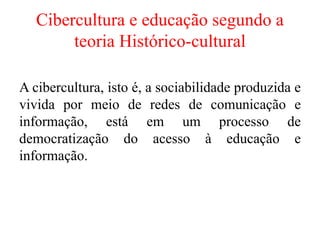 Cibercultura e educação segundo a
teoria Histórico-cultural
A cibercultura, isto é, a sociabilidade produzida e
vivida por meio de redes de comunicação e
informação, está em um processo de
democratização do acesso à educação e
informação.
 