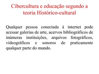 Cibercultura e educação segundo a
teoria Histórico-cultural
Qualquer pessoa conectada à internet pode
acessar galerias de arte, acervos bibliográficos de
inúmeras instituições, arquivos fotográficos,
videográficos e sonoros de praticamente
qualquer parte do mundo.
 