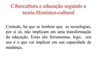 Cibercultura e educação segundo a
teoria Histórico-cultural
Contudo, há que se lembrar que as tecnologias,
por si só, não implicam em uma transformação
da educação. Estas são ferramentas, logo, seu
uso é o que vai implicar em sua capacidade de
mudança.
 