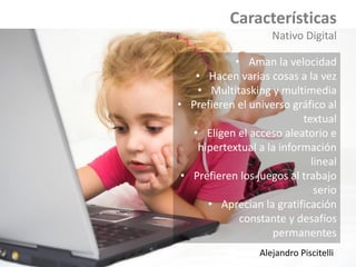 Características
Nativo Digital
• Aman la velocidad
• Hacen varias cosas a la vez
• Multitasking y multimedia
• Prefieren el universo gráfico al
textual
• Eligen el acceso aleatorio e
hipertextual a la información
lineal
• Prefieren los juegos al trabajo
serio
• Aprecian la gratificación
constante y desafíos
permanentes
Alejandro Piscitelli