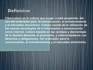 Cibercultura es la cultura que surge, o está surgiendo, del
uso del ordenador para la comunicación, el entretenimiento
y el mercadeo electrónico. Cultura nacida de la utilización de
las nuevas tecnologías de la información y comunicación
como internet. Cultura basada en las ventajas y desventajas
de la libertad absoluta, el anonimato, y ciberciudadanos con
derechos y obligaciones. Del ordenador para la
comunicación, el entretenimiento y el mercadeo electrónico.
 