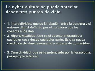 • 1. Interactividad, que es la relación entre la persona y el
entorno digital definido por el hardware que los
conecta a los dos.
• 2. Hipertextualidad: que es el acceso interactivo a
cualquier cosa desde cualquier parte. Es una nueva
condición de almacenamiento y entrega de contenidos.
• 3. Conectividad: que es lo potenciado por la tecnología,
por ejemplo internet.
 