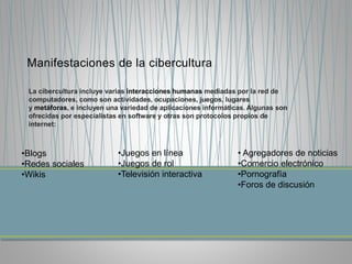 Manifestaciones de la cibercultura
La cibercultura incluye varias interacciones humanas mediadas por la red de
computadores, como son actividades, ocupaciones, juegos, lugares
y metáforas, e incluyen una variedad de aplicaciones informáticas. Algunas son
ofrecidas por especialistas en software y otras son protocolos propios de
internet:
•Blogs
•Redes sociales
•Wikis
•Juegos en línea
•Juegos de rol
•Televisión interactiva
• Agregadores de noticias
•Comercio electrónico
•Pornografía
•Foros de discusión
 