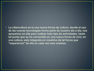 • La cibercultura es la una nueva forma de cultura, donde el uso
de las nuevas tecnologías forma parte de nuestro día a día, nos
apoyamos en ella para realizar todo tipo de actividades, hasta
tal punto que se ha convertido en una nueva forma de vivir, en
una cultura, esta integrada en nosotros de tal forma que
"separarnos" de ella es cada vez mas costoso.
 