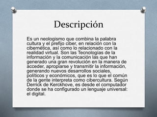 Descripción
Es un neologismo que combina la palabra
cultura y el prefijo ciber, en relación con la
cibernética, así como lo relacionado con la
realidad virtual. Son las Tecnologías de la
información y la comunicación las que han
generado una gran revolución en la manera de
acceder, apropiarse y transmitir la información,
generando nuevos desarrollos sociales,
políticos y económicos, que es lo que el común
de la gente interpreta como cibercultura. Según
Derrick de Kerckhove, es desde el computador
donde se ha configurado un lenguaje universal:
el digital.
 