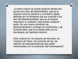 La ciber cultura se puede apreciar desde tres
puntos de vista: a) Interactividad, que es la
relación entre la persona y el entorno digital
definido por el hardware que los conecta a los
dos; b) Hipertextualidad: que es el acceso
interactivo a cualquier cosa desde cualquier
parte. Es una nueva condición de
almacenamiento y entrega de contenidos; y c)
Conectividad: que es lo potenciado por la
tecnología, por ejemplo internet .
Cibe rcultura es “el conjunto de técnicas, de
maneras de hacer, de maneras de ser, de
valores, de representaciones que están
relacionadas con la extensión del Ciberespacio”
 