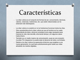 Características
o La ciber cultura es el conjunto de formas de ser, conocimiento, técnicas,
valores, creencias, tradiciones, etc. que están relacionadas con la
extensión del ciberespacio.
o La ciber cultura no existiría sí no la hiciéramos funcionar todos los días.
o Otra característica de la ciber cultura es que el hombre se ha vuelto
dependiente de ésta y ahora la considera como algo necesario para
hacerse la vida más sencilla, ahorrando tiempo y en algunos casos
hasta dinero.
o También es un medio masivo de comunicación, pues es una conexión
mundial. Por desgracia no puede estar al alcance de todos, es limitada.
o Debido a la ciber cultura ha aparecido el término que engloba a una
nueva generación, la cual hace prácticamente girar todas sus vidas
alrededor de medios digitales.
 