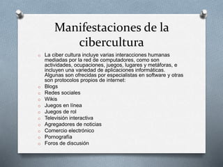 Manifestaciones de la
cibercultura
o La ciber cultura incluye varias interacciones humanas
mediadas por la red de computadores, como son
actividades, ocupaciones, juegos, lugares y metáforas, e
incluyen una variedad de aplicaciones informáticas.
Algunas son ofrecidas por especialistas en software y otras
son protocolos propios de internet:
o Blogs
o Redes sociales
o Wikis
o Juegos en línea
o Juegos de rol
o Televisión interactiva
o Agregadores de noticias
o Comercio electrónico
o Pornografía
o Foros de discusión
 