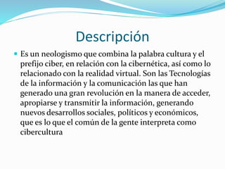 Descripción
 Es un neologismo que combina la palabra cultura y el
prefijo ciber, en relación con la cibernética, así como lo
relacionado con la realidad virtual. Son las Tecnologías
de la información y la comunicación las que han
generado una gran revolución en la manera de acceder,
apropiarse y transmitir la información, generando
nuevos desarrollos sociales, políticos y económicos,
que es lo que el común de la gente interpreta como
cibercultura
 