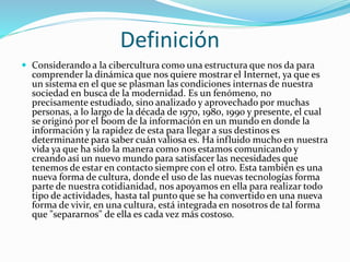 Definición
 Considerando a la cibercultura como una estructura que nos da para
comprender la dinámica que nos quiere mostrar el Internet, ya que es
un sistema en el que se plasman las condiciones internas de nuestra
sociedad en busca de la modernidad. Es un fenómeno, no
precisamente estudiado, sino analizado y aprovechado por muchas
personas, a lo largo de la década de 1970, 1980, 1990 y presente, el cual
se originó por el boom de la información en un mundo en donde la
información y la rapidez de esta para llegar a sus destinos es
determinante para saber cuán valiosa es. Ha influido mucho en nuestra
vida ya que ha sido la manera como nos estamos comunicando y
creando así un nuevo mundo para satisfacer las necesidades que
tenemos de estar en contacto siempre con el otro. Esta también es una
nueva forma de cultura, donde el uso de las nuevas tecnologías forma
parte de nuestra cotidianidad, nos apoyamos en ella para realizar todo
tipo de actividades, hasta tal punto que se ha convertido en una nueva
forma de vivir, en una cultura, está integrada en nosotros de tal forma
que "separarnos" de ella es cada vez más costoso.
 