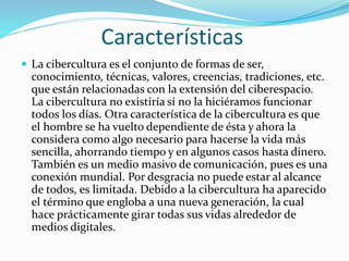 Características
 La cibercultura es el conjunto de formas de ser,
conocimiento, técnicas, valores, creencias, tradiciones, etc.
que están relacionadas con la extensión del ciberespacio.
La cibercultura no existiría sí no la hiciéramos funcionar
todos los días. Otra característica de la cibercultura es que
el hombre se ha vuelto dependiente de ésta y ahora la
considera como algo necesario para hacerse la vida más
sencilla, ahorrando tiempo y en algunos casos hasta dinero.
También es un medio masivo de comunicación, pues es una
conexión mundial. Por desgracia no puede estar al alcance
de todos, es limitada. Debido a la cibercultura ha aparecido
el término que engloba a una nueva generación, la cual
hace prácticamente girar todas sus vidas alrededor de
medios digitales.
 