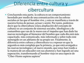 Diferencia entre cultura y
cibercultura
 Concluyendo esta parte, la cultura es un comportamiento
heredado por medio de una comunicación con las esferas
sociales en las que el hombre vive, y esta se manifiesta a través de
nuestra forma de pensar, actuar y sentir. Por tanto, podemos
decir que la cibercultura (clara ampliación del concepto de
cultura) es un conjunto de sistemas sociales, ideológicos y de
costumbres que van de la mano con el impulso que han dado las
nuevas tecnologías al bienestar del hombre que cada día está más
capacitado, más comunicado, más informado y sobre todo está
sumergido en un adelanto de su propio ser. Finalmente, la
diferencia entre cultura y cibercultura va a reposar en que la
segunda es más compleja que la primera, ya que está arraigada a
las nuevas tecnologías y al nuevo mundo, que estas han traído a
la manera de un educador con sus alumnos y han logrado así una
superación, transformando al hombre viejo en una especie de
“Ciber-Homo sapiens sapiens”
 