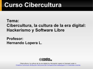 Tema: Cibercultura, la cultura de la era digital: Hackerismo y Software Libre Profesor: Hernando Lopera L. Curso Cibercultura Cibercultura, la cultura de la era digital by Hernando Lopera is licensed under a  Creative Commons Atribución-NoComercial-CompartirDerivadasIgual 2.5 Colombia License. 