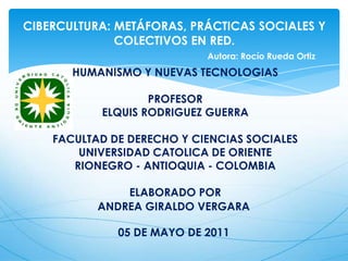 CIBERCULTURA: METÁFORAS, PRÁCTICAS SOCIALES Y COLECTIVOS EN RED.     Autora: Rocío Rueda Ortiz HUMANISMO Y NUEVAS TECNOLOGIAS    PROFESOR ELQUIS RODRIGUEZ GUERRA   FACULTAD DE DERECHO Y CIENCIAS SOCIALES UNIVERSIDAD CATOLICA DE ORIENTE RIONEGRO - ANTIOQUIA - COLOMBIA    ELABORADO POR ANDREA GIRALDO VERGARA  05 DE MAYO DE 2011  