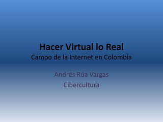 Hacer Virtual lo Real
Campo de la Internet en Colombia

       Andrés Rúa Vargas
         Cibercultura
 