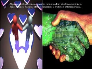 Algunos sociólogos consideraron las comunidades virtuales como si fuera Redes sociales, mientras otros recuperaron  la tradición  interaccionista .