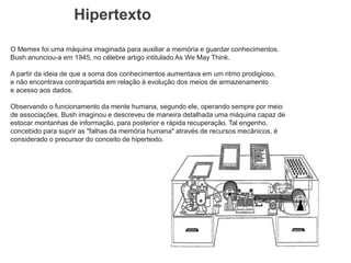 Hipertexto
O Memex foi uma máquina imaginada para auxiliar a memória e guardar conhecimentos.
Bush anunciou-a em 1945, no célebre artigo intitulado As We May Think.
A partir da ideia de que a soma dos conhecimentos aumentava em um ritmo prodigioso,
e não encontrava contrapartida em relação à evolução dos meios de armazenamento
e acesso aos dados.
Observando o funcionamento da mente humana, segundo ele, operando sempre por meio
de associações, Bush imaginou e descreveu de maneira detalhada uma máquina capaz de
estocar montanhas de informação, para posterior e rápida recuperação. Tal engenho,
concebido para suprir as "falhas da memória humana" através de recursos mecânicos, é
considerado o precursor do conceito de hipertexto.
 